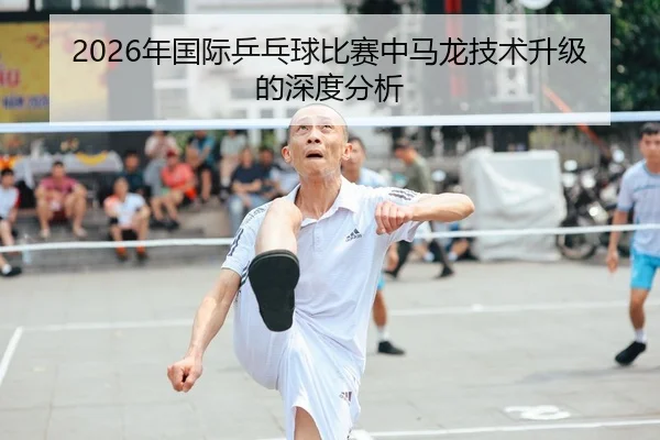 2026年国际乒乓球比赛中马龙技术升级的深度分析