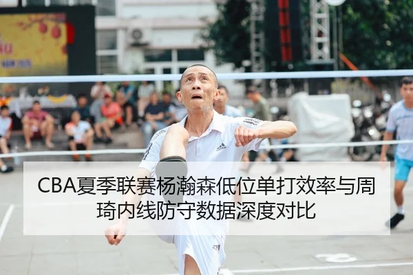 CBA夏季联赛杨瀚森低位单打效率与周琦内线防守数据深度对比