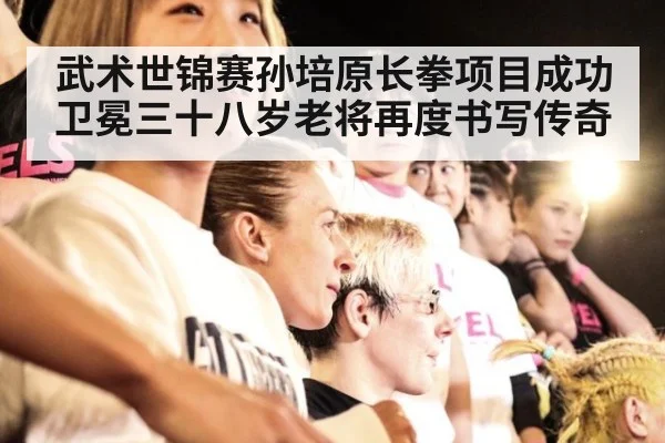 武术世锦赛孙培原长拳项目成功卫冕三十八岁老将再度书写传奇
