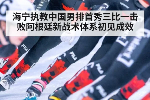 海宁执教中国男排首秀三比一击败阿根廷新战术体系初见成效